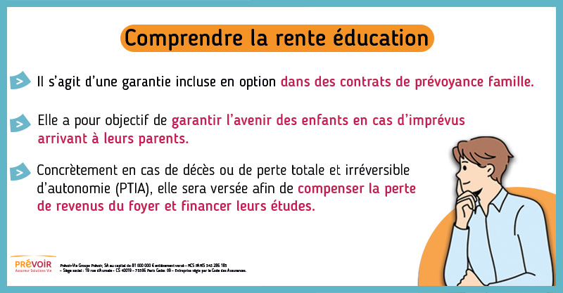 Infographie : Comprendre la rente éducation. Il s'agit d'une garantie incluse en option dans des contrats de prévoyance famille. Elle a pour objectif de garantir l'avenir des enfants en cas d'imprévus arrivant à leurs parents. Concrètement en cas de décès ou de perte totale et irréversible d'autonomie (PTIA), elle sera versée afin de compenser la perte de revenus du foyer et financer leurs études.
